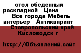 стол обеденный раскладной › Цена ­ 10 000 - Все города Мебель, интерьер » Антиквариат   . Ставропольский край,Кисловодск г.